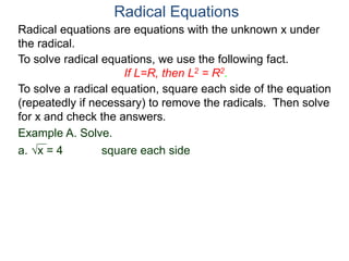 Radical equations are equations with the unknown x under
the radical.
To solve radical equations, we use the following fact.
If L=R, then L2 = R2.
Radical Equations
To solve a radical equation, square each side of the equation
(repeatedly if necessary) to remove the radicals. Then solve
for x and check the answers.
Example A. Solve.
a. x = 4 square each side
 