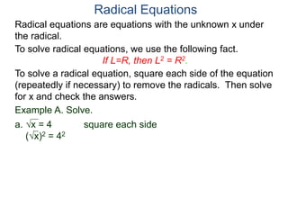 Radical equations are equations with the unknown x under
the radical.
To solve radical equations, we use the following fact.
If L=R, then L2 = R2.
Radical Equations
To solve a radical equation, square each side of the equation
(repeatedly if necessary) to remove the radicals. Then solve
for x and check the answers.
Example A. Solve.
a. x = 4 square each side
(x)2 = 42
 