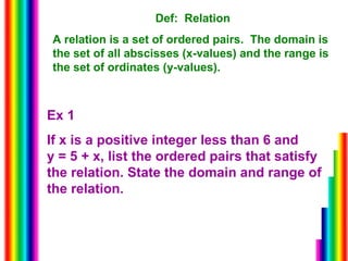 Def:  Relation A relation is a set of ordered pairs.  The domain is the set of all abscisses (x-values) and the range is the set of ordinates (y-values). Ex 1 If x is a positive integer less than 6 and  y = 5 + x, list the ordered pairs that satisfy the relation. State the domain and range of the relation. 