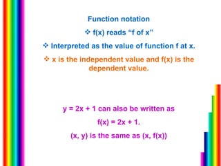 Function notation f(x) reads “f of x” Interpreted as the value of function f at x. x is the independent value and f(x) is the dependent value. y = 2x + 1 can also be written as f(x) = 2x + 1. (x, y) is the same as (x, f(x)) 