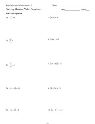 Kuta Software - Infinite Algebra 2                                                                                                          Name___________________________________

                         Solving Absolute Value Equations                                                                                                                        Date________________ Period____

                         Solve each equation.

                         1) 3 x = 9                                                                                                                             2) −3r = 9




                                       b                                                                                                                        4) −6m = 30
                         3)              =1
                                       5




                                       n                                                                                                                        6) −4 + 5 x = 16
                         5)              =2
                                       3




                         7) −2r − 1 = 11                                                                                                                        8) 1 − 5a = 29




                         9) −2n + 6 = 6                                                                                                                         10) v + 8 − 5 = 2




©E X2o05122s nKZuut5aw KS0ozfTt0w4arr8eq 4LqLWC5.M 9 lAklflB 9rZiUgrh5tXs8 XrKeZsieJrKvNezdQ.5 J hMPazdleL iw4iatTh8 4ITnHfOiJnpiwt2ev JATlbgReub9rbaK x2S.R   -1-                                      Worksheet by Kuta Software LLC
 