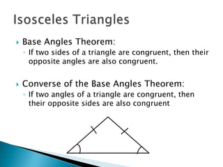    Base Angles Theorem:
    ◦ If two sides of a triangle are congruent, then their
      opposite angles are also congruent.


   Converse of the Base Angles Theorem:
    ◦ If two angles of a triangle are congruent, then
      their opposite sides are also congruent
 