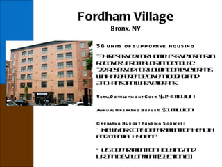Fordham Village Bronx, NY 56 units of supportive housing - 34 reserved for homeless veterans in recovery from substance abuse. -22 reserved for low-income veterans, with preference given to Iraq and Afghanistan war veterans. Total Development Cost:  $14 million Annual Operating Budget:  $1 million Operating Budget Funding Sources: New York City Department of Health and Mental Hygiene US Department of Housing and Urban Development (Section 8) 
