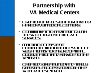 Partnership with  VA Medical Centers Created linkages with Bronx and Harbor VA Medical Centers. Commitment to partnering with the VA, not duplicating VA services. Maintain consistent communication with the VA HUD-VASH teams to ensure optimal coordination and service to the veteran. Created streamlined and timely referral process for both the VA and the veteran.   