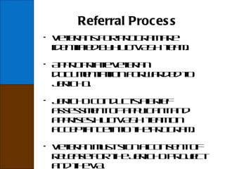 Referral Process Veterans for program are identified by HUD-VASH team. Appropriate veteran documentation forwarded to Jericho. Jericho conducts a brief assessment of applicant and apprises HUD-VASH team on acceptance into the program. Veteran must sign a consent of release for the Jericho Project and the VA . 