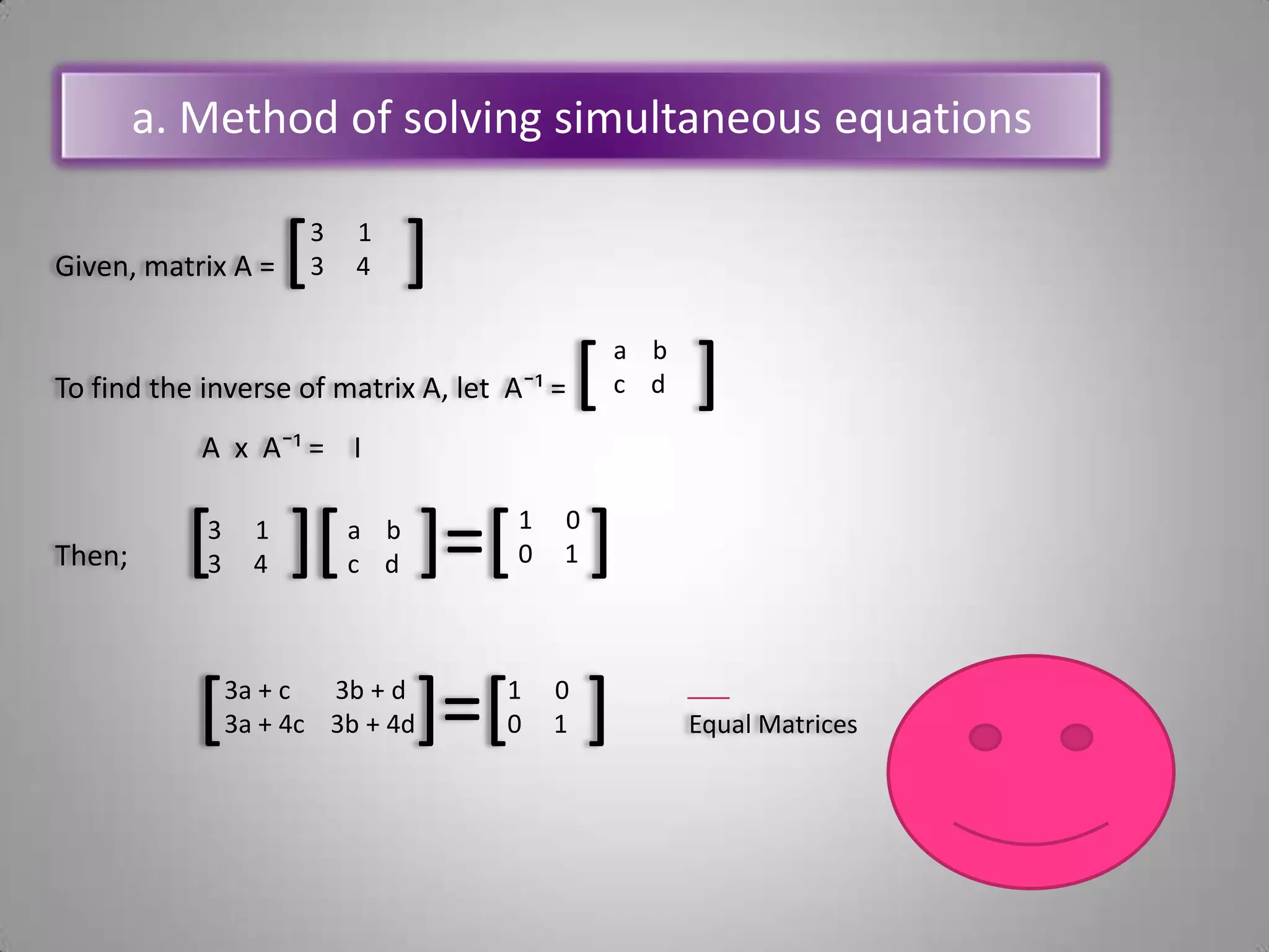 a. Method of solving simultaneous equationsGiven, matrix A = [     ]To find the inverse of matrix A, let  A¯¹ =[     ]A  x  A¯¹ =    IThen;        [    ][    ]=[    ][          ]=[    ]    Equal Matrices13     4 a    b c    d  00     113     4a    bc    d3a + c       3b + d 3a + 4c    3b + 4d00     1