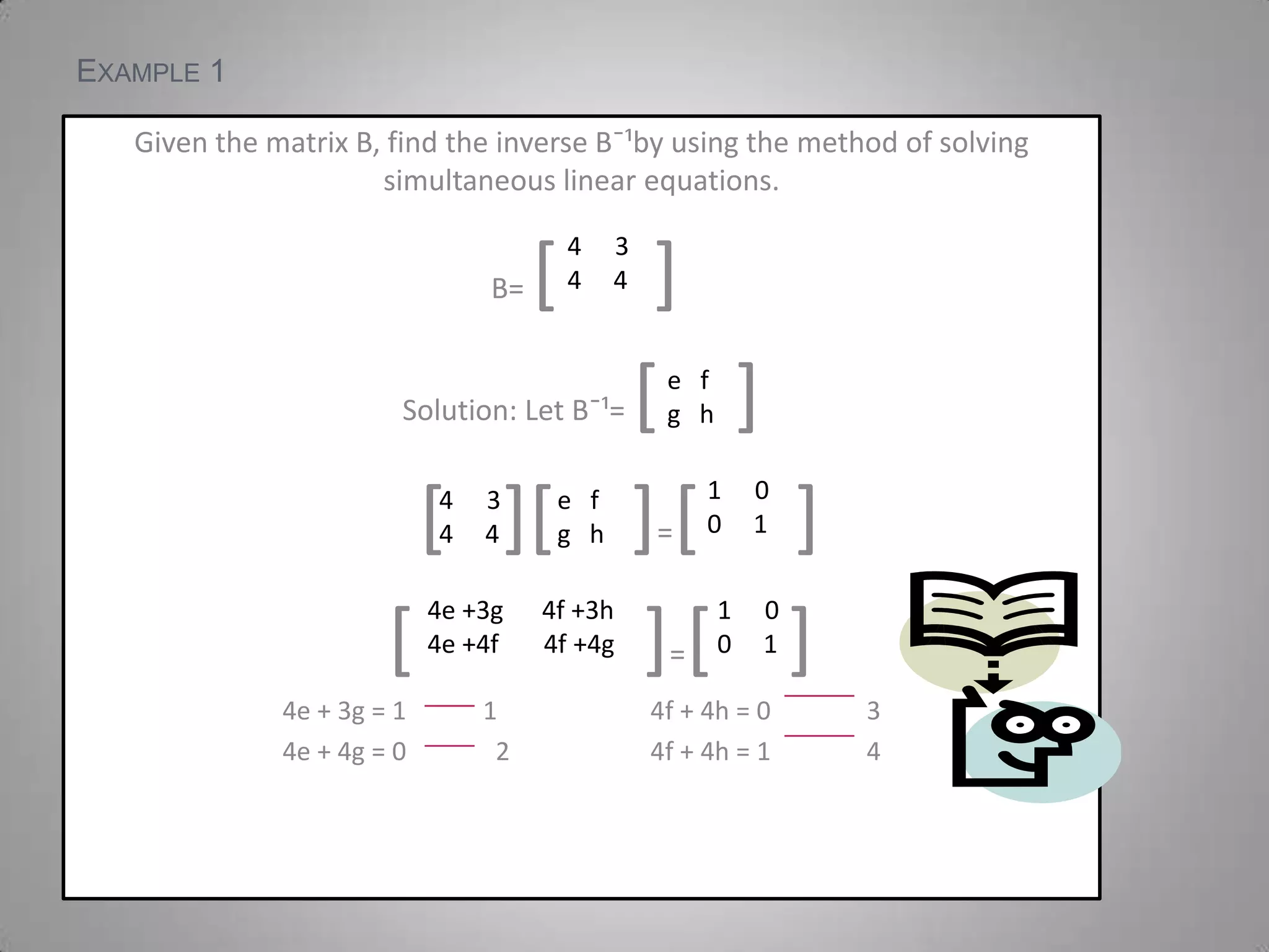 Example 1Given the matrix B, find the inverse Bˉ¹by using the method of solving simultaneous linear equations. B= [     ]Solution: Let Bˉ¹= [    ][][    ]=[     ] [            ]=[    ]4e + 3g = 1            1                        4f + 4h = 0               34e + 4g = 0              2                      4f + 4h = 1               4 34     4e   fg   h00     134     4e   fg   h4e +3g      4f +3h4e +4f       4f +4g00     1