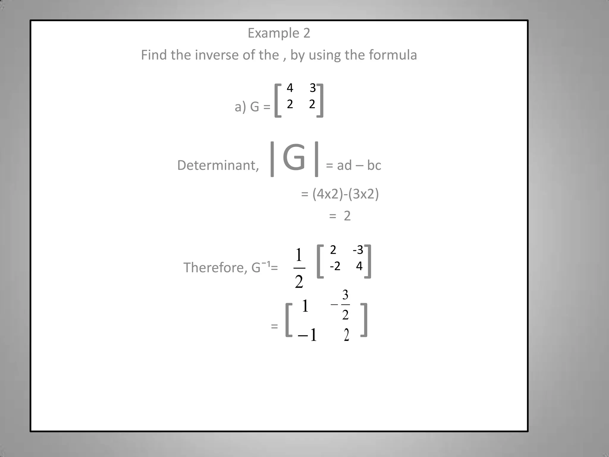 Example 2Find the inverse of the , by using the formula a) G =[]Determinant, |G|= ad – bc                                   = (4x2)-(3x2)                                   =  2Therefore, Gˉ¹=[    ]                        = [       ]32     2-3-2     4 