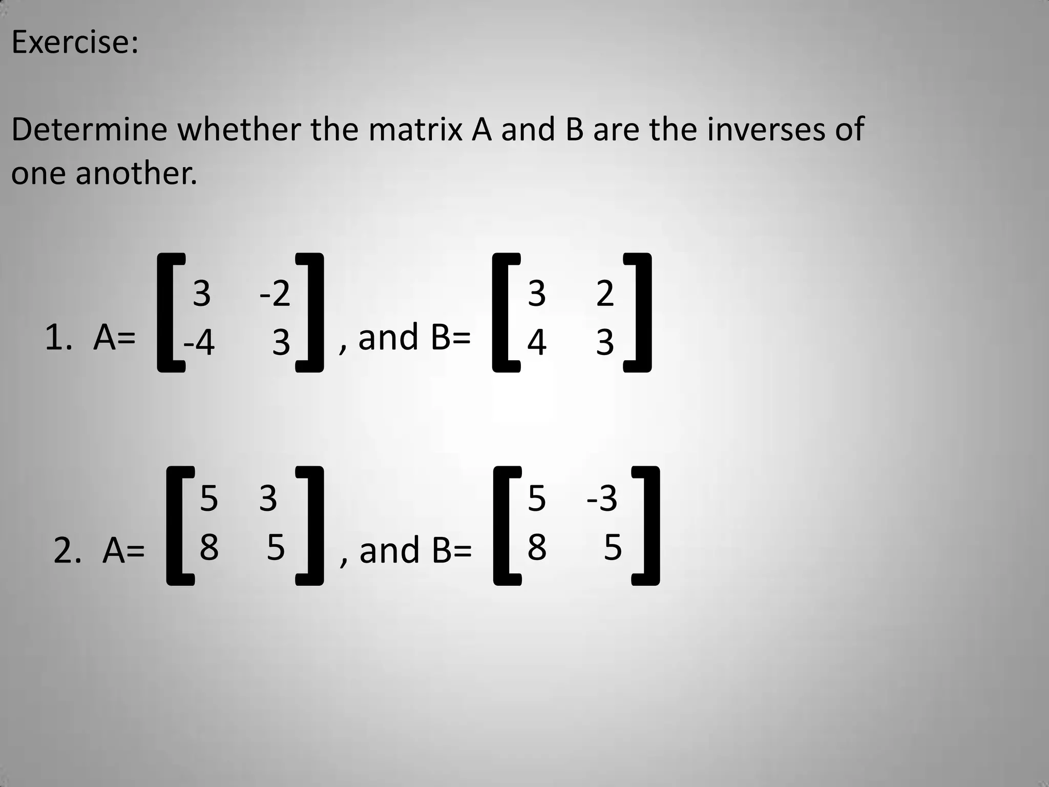 Exercise:Determine whether the matrix A and B are the inverses of one another.1.  A= [], and B= [] 3     -2-4      3 2 3 2.  A= [] , and B= []38     5-38      5