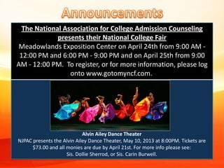 Alvin Ailey Dance Theater
NJPAC presents the Alvin Ailey Dance Theater, May 10, 2013 at 8:00PM. Tickets are
$73.00 and all monies are due by April 21st. For more info please see:
Sis. Dollie Sherrod, or Sis. Carin Burwell.
The National Association for College Admission Counseling
presents their National College Fair
Meadowlands Exposition Center on April 24th from 9:00 AM -
12:00 PM and 6:00 PM - 9:00 PM and on April 25th from 9:00
AM - 12:00 PM. To register, or for more information, please log
onto www.gotomyncf.com.
 