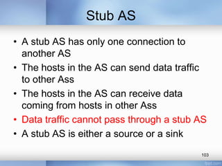 Stub AS
• A stub AS has only one connection to
another AS
• The hosts in the AS can send data traffic
to other Ass
• The hosts in the AS can receive data
coming from hosts in other Ass
• Data traffic cannot pass through a stub AS
• A stub AS is either a source or a sink
103

 