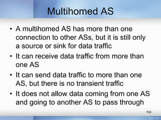 Multihomed AS
• A multihomed AS has more than one
connection to other ASs, but it is still only
a source or sink for data traffic
• It can receive data traffic from more than
one AS
• It can send data traffic to more than one
AS, but there is no transient traffic
• It does not allow data coming from one AS
and going to another AS to pass through
104

 