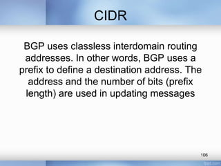 CIDR
BGP uses classless interdomain routing
addresses. In other words, BGP uses a
prefix to define a destination address. The
address and the number of bits (prefix
length) are used in updating messages

106

 