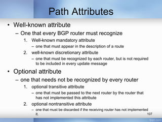Path Attributes
• Well-known attribute
– One that every BGP router must recognize
1. Well-known mandatory attribute
– one that must appear in the description of a route

2. well-known discretionary attribute
– one that must be recognized by each router, but is not required
to be included in every update message

• Optional attribute
– one that needs not be recognized by every router
1. optional transitive attribute
– one that must be passed to the next router by the router that
has not implemented this attribute

2. optional nontransitive attribute
– one that must be discarded if the receiving router has not implemented
107
it.

 