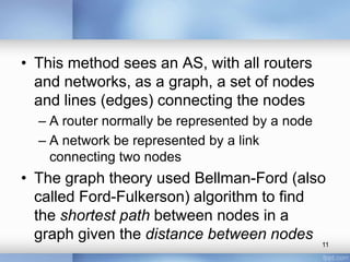 • This method sees an AS, with all routers
and networks, as a graph, a set of nodes
and lines (edges) connecting the nodes
– A router normally be represented by a node
– A network be represented by a link
connecting two nodes

• The graph theory used Bellman-Ford (also
called Ford-Fulkerson) algorithm to find
the shortest path between nodes in a
graph given the distance between nodes

11

 