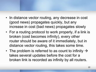 • In distance vector routing, any decrease in cost
(good news) propagates quickly, but any
increase in cost (bad news) propagates slowly
• For a routing protocol to work properly, if a link is
broken (cost becomes infinity), every other
router should be aware of it immediately, but in
distance vector routing, this takes some time.
• The problem is referred to as count to infinity 
takes several updates before the cost for a
broken link is recorded as infinity by all routers.
22

 