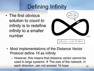 Defining Infinity
• The first obvious
solution to count to
infinity is to redefine
infinity to a smaller
number
• Most implementations of the Distance Vector
Protocol define 16 as infinity
– However, this means that distance vector cannot be
used in large systems  The size of the network, in
each direction, can not exceed 15 hops
26

 