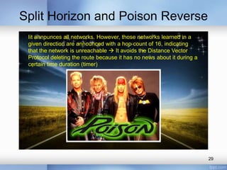 Split Horizon and Poison Reverse
Iit announces all networks. However, those networks learned in a
given direction are announced with a hop count of 16, indicating
that the network is unreachable  It avoids the Distance Vector
Protocol deleting the route because it has no news about it during a
certain time duration (timer)

29

 