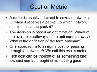 Cost or Metric
• A router is usually attached to several networks
 when it receives a packet, to which network
should it pass the packet?
• The decision is based on optimization: Which of
the available pathways is the optimum pathway?
What is the definition of the term optimum?
• One approach is to assign a cost for passing
through a network  We call this cost a metric
• High cost can be thought of as something bad;
low cost can be thought of something good
4

 