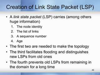 Creation of Link State Packet (LSP)
• A link state packet (LSP) carries (among others
huge information)
1.
2.
3.
4.

The node identity
The list of links
A sequence number
Age

• The first two are needed to make the topology
• The third facilitates flooding and distinguishes
new LSPs from old ones
• The fourth prevents old LSPs from remaining in
the domain for a long time
49

 