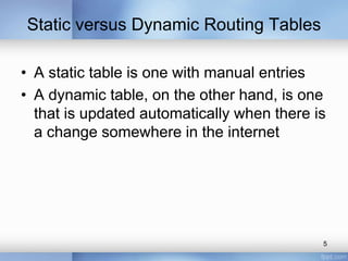Static versus Dynamic Routing Tables
• A static table is one with manual entries
• A dynamic table, on the other hand, is one
that is updated automatically when there is
a change somewhere in the internet

5

 