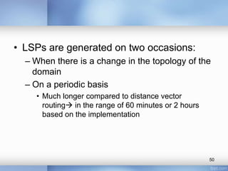 • LSPs are generated on two occasions:
– When there is a change in the topology of the
domain
– On a periodic basis
• Much longer compared to distance vector
routing in the range of 60 minutes or 2 hours
based on the implementation

50

 