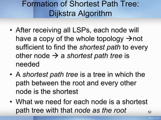 Formation of Shortest Path Tree:
Dijkstra Algorithm
• After receiving all LSPs, each node will
have a copy of the whole topology not
sufficient to find the shortest path to every
other node  a shortest path tree is
needed
• A shortest path tree is a tree in which the
path between the root and every other
node is the shortest
• What we need for each node is a shortest
path tree with that node as the root
52

 