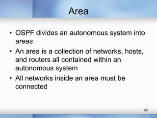 Area
• OSPF divides an autonomous system into
areas
• An area is a collection of networks, hosts,
and routers all contained within an
autonomous system
• All networks inside an area must be
connected

59

 