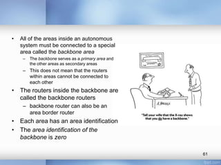 •

All of the areas inside an autonomous
system must be connected to a special
area called the backbone area
–

The backbone serves as a primary area and
the other areas as secondary areas

– This does not mean that the routers
within areas cannot be connected to
each other

• The routers inside the backbone are
called the backbone routers
– backbone router can also be an
area border router

• Each area has an area identification
• The area identification of the
backbone is zero
61

 