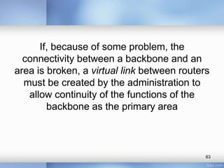 If, because of some problem, the
connectivity between a backbone and an
area is broken, a virtual link between routers
must be created by the administration to
allow continuity of the functions of the
backbone as the primary area

63

 