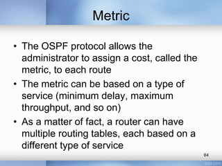 Metric
• The OSPF protocol allows the
administrator to assign a cost, called the
metric, to each route
• The metric can be based on a type of
service (minimum delay, maximum
throughput, and so on)
• As a matter of fact, a router can have
multiple routing tables, each based on a
different type of service
64

 