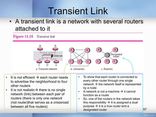 Transient Link
• A transient link is a network with several routers
attached to it

•
•

It is not efficient  each router needs
to advertise the neighborhood to four
other routers
It is not realistic there is no single
network (link) between each pair of
routers (there is only one network
(not router)that serves as a crossroad
between all five routers)

•

•
•

To show that each router is connected to
every other router through one single
network  the network itself is represented
by a node
A network is not a machine  it cannot
function as a router
So, one of the routers in the network takes
this responsibility  It is assigned a dual
purpose  it is a true router and a
67
designated router

 