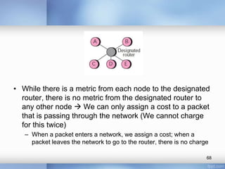 • While there is a metric from each node to the designated
router, there is no metric from the designated router to
any other node  We can only assign a cost to a packet
that is passing through the network (We cannot charge
for this twice)
– When a packet enters a network, we assign a cost; when a
packet leaves the network to go to the router, there is no charge
68

 