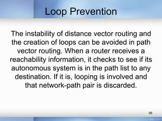 Loop Prevention
The instability of distance vector routing and
the creation of loops can be avoided in path
vector routing. When a router receives a
reachability information, it checks to see if its
autonomous system is in the path list to any
destination. If it is, looping is involved and
that network-path pair is discarded.

98

 