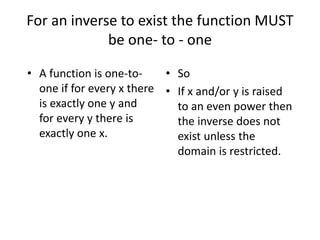 For an inverse to exist the function MUST
be one- to - one
• A function is one-to-
one if for every x there
is exactly one y and
for every y there is
exactly one x.
• So
• If x and/or y is raised
to an even power then
the inverse does not
exist unless the
domain is restricted.
 