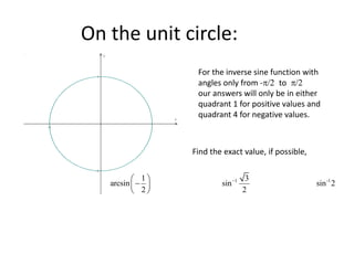 On the unit circle:
 


x
y
For the inverse sine function with
angles only from -/ to /
our answers will only be in either
quadrant 1 for positive values and
quadrant 4 for negative values.
Find the exact value, if possible,
1 -1
1 3
arcsin sin sin 2
2 2

 

 
 
 