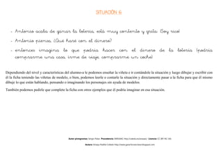SITUACIÓN 6


   - Antonio acaba de ganar la lotería, está muy contento y grita: ¡Soy rico!
   - Antonio piensa, ¿Qué haré con el dinero?
   - entonces imagina lo que podría hacer con el dinero de la lotería (podría
     comprarme una casa, irme de viaje, comprarme un coche)

Dependiendo del nivel y características del alumno-a le podemos enseñar la viñeta e ir contándole la situación y luego dibujar y escribir con
él la ficha teniendo las viñetas de modelo, o bien, podemos leerle o contarle la situación y directamente pasar a la ficha para que él mismo
dibuje lo que están hablando, pensando o imaginando los personajes sin ayuda de modelos.

También podemos pedirle que complete la ficha con otros ejemplos que él podría imaginar en esa situación.




                                          Autor pictogramas: Sergio Palao Procedencia: ARASAAC http://catedu.es/arasaac/ Licencia: CC (BY-NC-SA)

                                                          Autora: Amaya Padilla Collado http://www.garachicoenclave.blogspot.com
 