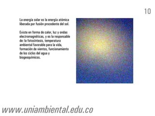 La energía solar es la energía atómica
liberada por fusión procedente del sol.
Existe en forma de calor, luz y ondas
electromagnéticas, y es la responsable
de: la fotosíntesis, temperatura
ambiental favorable para la vida,
formación de vientos, funcionamiento
de los ciclos del agua y
biogeoquímicos.
10
www.uniambiental.edu.co
 