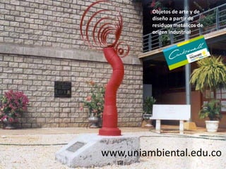 Objetos de arte y de
diseño a partir de
residuos metálicos de
origen industrial
www,uniambiental.edu.co
 