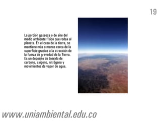 La porción gaseosa o de aire del
medio ambiente físico que rodea al
planeta. En el caso de la tierra, se
mantiene más o menos cerca de la
superficie gracias a la atracción de
la fuerza de gravedad de la Tierra.
Es un deposito de bióxido de
carbono, oxigeno, nitrógeno y
movimientos de vapor de agua.
19
www.uniambiental.edu.co
 