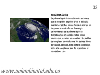 TERMODINÁMICA
La primera ley de la termodinámica establece
que la energía no se puede crear ni destruir;
cuando hay pérdida en una forma de energía se
da ganancia en otra forma de energía
La importancia de la primera ley de la
termodinámica en ecología radica en que
siempre que se miden las entradas y las salidas
de energía de un ecosistema, los valores deben
ser iguales, estos es, si se resta la energía que
entra a la energía que sale del ecosistema el
resultado es cero.
32
www.uniambiental.edu.co
 