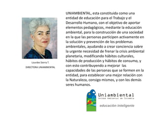 UNIAMBIENTAL, esta constituida como una
entidad de educación para el Trabajo y el
Desarrollo Humano, con el objetivo de aportar
elementos pedagógicos, mediante la educación
ambiental, para la construcción de una sociedad
en la que las personas participen activamente en
la solución y prevención de los problemas
ambientales, ayudando a crear conciencia sobre
la urgente necesidad de frenar la crisis ambiental
planetaria, modificando hábitos culturales,
hábitos de producción y hábitos de consumo, y
con esto contribuyendo a mejorar las
capacidades de las personas que se formen en la
entidad, para establecer una mejor relación con
la Naturaleza, consigo mismos, y con los demás
seres humanos.
Lourdes Sierra T.
DIRECTORA UNIAMBIENTAL
 