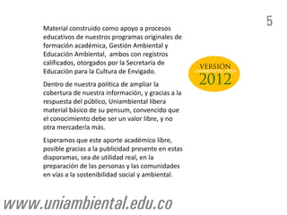 Material construido como apoyo a procesos
educativos de nuestros programas originales de
formación académica, Gestión Ambiental y
Educación Ambiental, ambos con registros
calificados, otorgados por la Secretaría de
Educación para la Cultura de Envigado.
Dentro de nuestra política de ampliar la
cobertura de nuestra información, y gracias a la
respuesta del público, Uniambiental libera
material básico de su pensum, convencido que
el conocimiento debe ser un valor libre, y no
otra mercadería más.
Esperamos que este aporte académico libre,
posible gracias a la publicidad presente en estas
diaporamas, sea de utilidad real, en la
preparación de las personas y las comunidades
en vías a la sostenibilidad social y ambiental.
UNIAMBIENTAL OPEN
5
www.uniambiental.edu.co
 