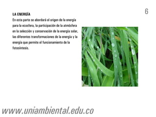 LA ENERGÍA
En esta parte se abordará el origen de la energía
para la ecosfera, la participación de la atmósfera
en la selección y conservación de la energía solar,
las diferentes transformaciones de la energía y la
energía que permite el funcionamiento de la
fotosíntesis.
6
www.uniambiental.edu.co
 