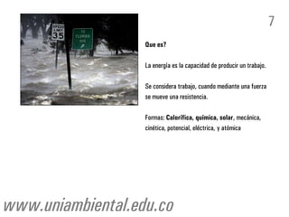 Que es?
La energía es la capacidad de producir un trabajo.
Se considera trabajo, cuando mediante una fuerza
se mueve una resistencia.
Formas: Calorífica, química, solar, mecánica,
cinética, potencial, eléctrica, y atómica
7
www.uniambiental.edu.co
 