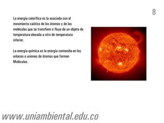 La energía calorífica es la asociada con el
movimiento caótico de los átomos y de las
moléculas que se transfiere o fluye de un objeto de
temperatura elevada a otro de temperatura
inferior.
La energía química es la energía contenida en los
enlaces o uniones de átomos que forman
Moléculas.
8
www.uniambiental.edu.co
 