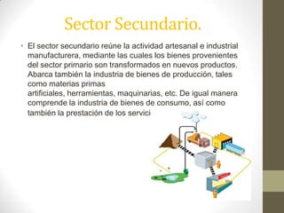 Sector Secundario.
• El sector secundario reúne la actividad artesanal e industrial
manufacturera, mediante las cuales los bienes provenientes
del sector primario son transformados en nuevos productos.
Abarca también la industria de bienes de producción, tales
como materias primas
artificiales, herramientas, maquinarias, etc. De igual manera
comprende la industria de bienes de consumo, así como
también la prestación de los servicios a la comunidad.
 