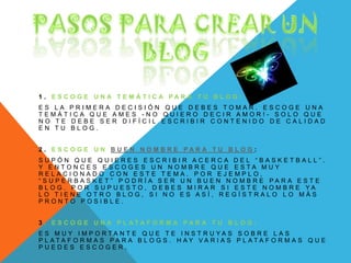 1 . E S C O G E U N A T E M Á T I C A P A R A T U B L O G :
E S L A P R I M E R A D E C I S I Ó N Q U E D E B E S T O M A R . E S C O G E U N A
T E M Á T I C A Q U E A M E S - N O Q U I E R O D E C I R A M O R ! - S O L O Q U E
N O T E D E B E S E R D I F Í C I L E S C R I B I R C O N T E N I D O D E C A L I D A D
E N T U B L O G .
2 . E S C O G E U N B U E N N O M B R E P A R A T U B L O G :
S U P Ó N Q U E Q U I E R E S E S C R I B I R A C E R C A D E L “ B A S K E T B A L L ” .
Y E N T O N C E S E S C O G E S U N N O M B R E Q U E E S T A M U Y
R E L A C I O N A D O C O N E S T E T E M A . P O R E J E M P L O ,
“ S U P E R B A S K E T ” P O D R Í A S E R U N B U E N N O M B R E P A R A E S T E
B L O G . P O R S U P U E S T O , D E B E S M I R A R S I E S T E N O M B R E Y A
L O T I E N E O T R O B L O G , S I N O E S A S Í , R E G Í S T R A L O L O M Á S
P R O N T O P O S I B L E .
3 . E S C O G E U N A P L A T A F O R M A P A R A T U B L O G :
E S M U Y I M P O R T A N T E Q U E T E I N S T R U Y A S S O B R E L A S
P L A T A F O R M A S P A R A B L O G S . H A Y V A R I A S P L A T A F O R M A S Q U E
P U E D E S E S C O G E R ,
 