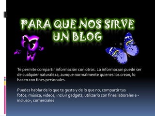 Te permite compartir información con otros. La información puede ser
de cualquier naturaleza, aunque normalmente quienes los crean, lo
hacen con fines personales.
Puedes hablar de lo que te gusta y de lo que no, compartir tus
fotos, música, videos, incluir gadgets, utilizarlo con fines laborales e -
incluso-, comerciales
 