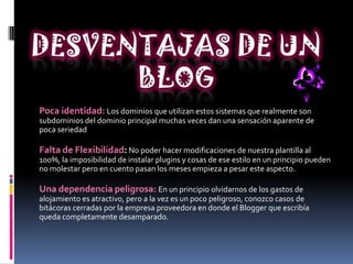 Poca identidad: Los dominios que utilizan estos sistemas que realmente son
subdominios del dominio principal muchas veces dan una sensación aparente de
poca seriedad
Falta de Flexibilidad: No poder hacer modificaciones de nuestra plantilla al
100%, la imposibilidad de instalar plugins y cosas de ese estilo en un principio pueden
no molestar pero en cuento pasan los meses empieza a pesar este aspecto.
Una dependencia peligrosa: En un principio olvidarnos de los gastos de
alojamiento es atractivo, pero a la vez es un poco peligroso, conozco casos de
bitácoras cerradas por la empresa proveedora en donde el Blogger que escribía
queda completamente desamparado.
 